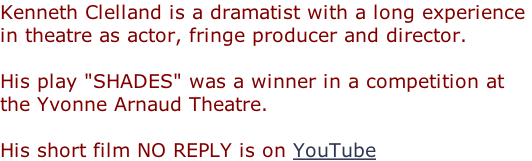 Kenneth Clelland is a dramatist with a long experience  in theatre as actor, fringe producer and director.  His play "SHADES" was a winner in a competition at  the Yvonne Arnaud Theatre.  His short film NO REPLY is on YouTube