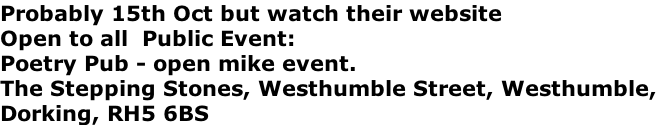 Probably 15th Oct but watch their website  	 Open to all 	Public Event:  Poetry Pub - open mike event.  The Stepping Stones, Westhumble Street, Westhumble,  Dorking, RH5 6BS